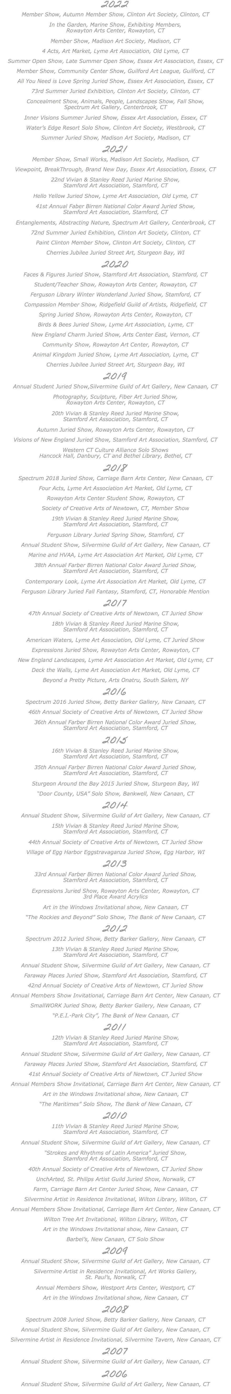 2022 Member Show, Autumn Member Show, Clinton Art Society, Clinton, CT In the Garden, Marine Show, Exhibiting Members, Rowayton Arts Center, Rowayton, CT Member Show, Madison Art Society, Madison, CT 4 Acts, Art Market, Lyme Art Association, Old Lyme, CT Summer Open Show, Late Summer Open Show, Essex Art Association, Essex, CT Member Show, Community Center Show, Guilford Art League, Guilford, CT All You Need is Love Spring Juried Show, Essex Art Association, Essex, CT 73rd Summer Juried Exhibition, Clinton Art Society, Clinton, CT Concealment Show, Animals, People, Landscapes Show, Fall Show, Spectrum Art Gallery, Centerbrook, CT Inner Visions Summer Juried Show, Essex Art Association, Essex, CT Water’s Edge Resort Solo Show, Clinton Art Society, Westbrook, CT Summer Juried Show, Madison Art Society, Madison, CT 2021 Member Show, Small Works, Madison Art Society, Madison, CT Viewpoint, BreakThrough, Brand New Day, Essex Art Association, Essex, CT 22nd Vivian & Stanley Reed Juried Marine Show, Stamford Art Association, Stamford, CT Hello Yellow Juried Show, Lyme Art Association, Old Lyme, CT 41st Annual Faber Birren National Color Award Juried Show, Stamford Art Association, Stamford, CT Entanglements, Abstracting Nature, Spectrum Art Gallery, Centerbrook, CT 72nd Summer Juried Exhibition, Clinton Art Society, Clinton, CT Paint Clinton Member Show, Clinton Art Society, Clinton, CT Cherries Jubilee Juried Street Art, Sturgeon Bay, WI 2020 Faces & Figures Juried Show, Stamford Art Association, Stamford, CT Student/Teacher Show, Rowayton Arts Center, Rowayton, CT Ferguson Library Winter Wonderland Juried Show, Stamford, CT Compassion Member Show, Ridgefield Guild of Artists, Ridgefield, CT Spring Juried Show, Rowayton Arts Center, Rowayton, CT Birds & Bees Juried Show, Lyme Art Association, Lyme, CT New England Charm Juried Show, Arts Center East, Vernon, CT Community Show, Rowayton Art Center, Rowayton, CT Animal Kingdom Juried Show, Lyme Art Association, Lyme, CT Cherries Jubilee Juried Street Art, Sturgeon Bay, WI 2019 Annual Student Juried Show,Silvermine Guild of Art Gallery, New Canaan, CT Photography, Sculpture, Fiber Art Juried Show, Rowayton Arts Center, Rowayton, CT 20th Vivian & Stanley Reed Juried Marine Show, Stamford Art Association, Stamford, CT Autumn Juried Show, Rowayton Arts Center, Rowayton, CT Visions of New England Juried Show, Stamford Art Association, Stamford, CT Western CT Culture Alliance Solo Shows Hancock Hall, Danbury, CT and Bethel Library, Bethel, CT 2018 Spectrum 2018 Juried Show, Carriage Barn Arts Center, New Canaan, CT Four Acts, Lyme Art Association Art Market, Old Lyme, CT Rowayton Arts Center Student Show, Rowayton, CT Society of Creative Arts of Newtown, CT, Member Show 19th Vivian & Stanley Reed Juried Marine Show, Stamford Art Association, Stamford, CT Ferguson Library Juried Spring Show, Stamford, CT Annual Student Show, Silvermine Guild of Art Gallery, New Canaan, CT Marine and HVAA, Lyme Art Association Art Market, Old Lyme, CT 38th Annual Farber Birren National Color Award Juried Show, Stamford Art Association, Stamford, CT Contemporary Look, Lyme Art Association Art Market, Old Lyme, CT Ferguson Library Juried Fall Fantasy, Stamford, CT, Honorable Mention 2017 47th Annual Society of Creative Arts of Newtown, CT Juried Show 18th Vivian & Stanley Reed Juried Marine Show, Stamford Art Association, Stamford, CT American Waters, Lyme Art Association, Old Lyme, CT Juried Show Expressions Juried Show, Rowayton Arts Center, Rowayton, CT New England Landscapes, Lyme Art Association Art Market, Old Lyme, CT Deck the Walls, Lyme Art Association Art Market, Old Lyme, CT Beyond a Pretty Picture, Arts Onatru, South Salem, NY 2016 Spectrum 2016 Juried Show, Betty Barker Gallery, New Canaan, CT 46th Annual Society of Creative Arts of Newtown, CT Juried Show 36th Annual Farber Birren National Color Award Juried Show, Stamford Art Association, Stamford, CT 2015 16th Vivian & Stanley Reed Juried Marine Show, Stamford Art Association, Stamford, CT 35th Annual Farber Birren National Color Award Juried Show, Stamford Art Association, Stamford, CT Sturgeon Around the Bay 2015 Juried Show, Sturgeon Bay, WI “Door County, USA” Solo Show, Bankwell, New Canaan, CT 2014 Annual Student Show, Silvermine Guild of Art Gallery, New Canaan, CT 15th Vivian & Stanley Reed Juried Marine Show, Stamford Art Association, Stamford, CT 44th Annual Society of Creative Arts of Newtown, CT Juried Show Village of Egg Harbor Eggstravaganza Juried Show, Egg Harbor, WI 2013 33rd Annual Farber Birren National Color Award Juried Show, Stamford Art Association, Stamford, CT Expressions Juried Show, Rowayton Arts Center, Rowayton, CT 3rd Place Award Acrylics Art in the Windows Invitational show, New Canaan, CT “The Rockies and Beyond” Solo Show, The Bank of New Canaan, CT 2012 Spectrum 2012 Juried Show, Betty Barker Gallery, New Canaan, CT 13th Vivian & Stanley Reed Juried Marine Show, Stamford Art Association, Stamford, CT Annual Student Show, Silvermine Guild of Art Gallery, New Canaan, CT Faraway Places Juried Show, Stamford Art Association, Stamford, CT 42nd Annual Society of Creative Arts of Newtown, CT Juried Show Annual Members Show Invitational, Carriage Barn Art Center, New Canaan, CT SmallWORK Juried Show, Betty Barker Gallery, New Canaan, CT “P.E.I.-Park City”, The Bank of New Canaan, CT 2011 12th Vivian & Stanley Reed Juried Marine Show, Stamford Art Association, Stamford, CT Annual Student Show, Silvermine Guild of Art Gallery, New Canaan, CT Faraway Places Juried Show, Stamford Art Association, Stamford, CT 41st Annual Society of Creative Arts of Newtown, CT Juried Show Annual Members Show Invitational, Carriage Barn Art Center, New Canaan, CT Art in the Windows Invitational show, New Canaan, CT “The Maritimes” Solo Show, The Bank of New Canaan, CT 2010 11th Vivian & Stanley Reed Juried Marine Show, Stamford Art Association, Stamford, CT Annual Student Show, Silvermine Guild of Art Gallery, New Canaan, CT “Strokes and Rhythms of Latin America” Juried Show, Stamford Art Association, Stamford, CT 40th Annual Society of Creative Arts of Newtown, CT Juried Show UnchArted, St. Philips Artist Guild Juried Show, Norwalk, CT Farm, Carriage Barn Art Center Juried Show, New Canaan, CT Silvermine Artist in Residence Invitational, Wilton Library, Wilton, CT Annual Members Show Invitational, Carriage Barn Art Center, New Canaan, CT Wilton Tree Art Invitational, Wilton Library, Wilton, CT Art in the Windows Invitational show, New Canaan, CT Barbel’s, New Canaan, CT Solo Show 2009 Annual Student Show, Silvermine Guild of Art Gallery, New Canaan, CT Silvermine Artist in Residence Invitational, Art Works Gallery, St. Paul’s, Norwalk, CT Annual Members Show, Westport Arts Center, Westport, CT Art in the Windows Invitational show, New Canaan, CT 2008 Spectrum 2008 Juried Show, Betty Barker Gallery, New Canaan, CT Annual Student Show, Silvermine Guild of Art Gallery, New Canaan, CT Silvermine Artist in Residence Invitational, Silvermine Tavern, New Canaan, CT 2007 Annual Student Show, Silvermine Guild of Art Gallery, New Canaan, CT 2006 Annual Student Show, Silvermine Guild of Art Gallery, New Canaan, CT 